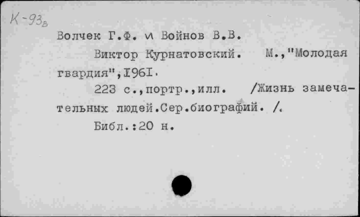 ﻿К-?3£
Волчек Г.Ф. \Л Войнов В.В.
Виктор Курнатовский. М., "Молодая гвардия",1961•
223 с.,портр.,илл. /Жизнь замечательных людей.Сер.биографий. /.
Библ.:20 н.